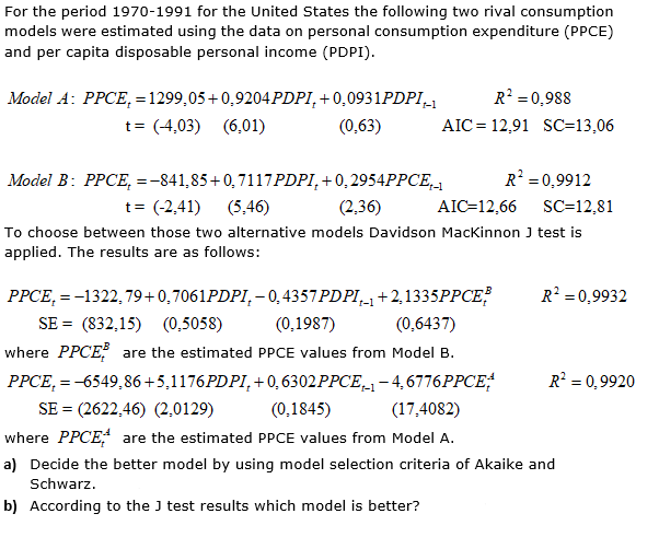 For the period 1970-1991 for the United States the following two rival consumption
models were estimated using the data on personal consumption expenditure (PPCE)
and per capita disposable personal income (PDPI).
Model A: PPCE, = 1299,05+0,9204PDPI,+ 0,0931PDPI_1
R = 0,988
t= (4,03)
(6,01)
(0,63)
AIC = 12,91 SC=13,06
Model B: PPCE, =-841,85+0,7117PDPI,+0,2954PPCE,
R = 0,9912
t= (-2,41)
(5,46)
(2,36)
AIC=12,66
SC=12,81
To choose between those two alternative models Davidson Mackinnon J test is
applied. The results are as follows:
PPCE, = -1322,79+0,7061PDPI, - 0,4357PDPI,+2,1335PPCE
R =0,9932
SE = (832,15) (0,5058)
(0,1987)
(0,6437)
where PPCE are the estimated PPCE values from Model B.
PPCE, = -6549,86+5,1176PDPI, + 0, 6302PPCE,1- 4, 6776PPCE
R = 0,9920
SE = (2622,46) (2,0129)
(0,1845)
(17,4082)
where PPCE are the estimated PPCE values from Model A.
a) Decide the better model by using model selection criteria of Akaike and
Schwarz.
b) According to the J test results which model is better?
