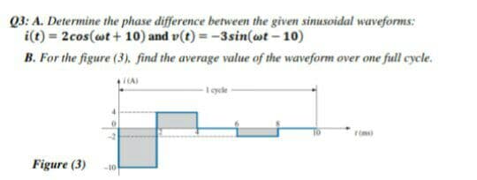 Q3: A. Determine the phase difference between the given sinusoidal waveforms:
i(t) = 2cos(wt + 10) and v(t) = -3sin(ot – 10)
B. For the figure (3), find the average value of the waveform over one full cycle.
(A)
1 gde
rim)
Figure (3)
-10
