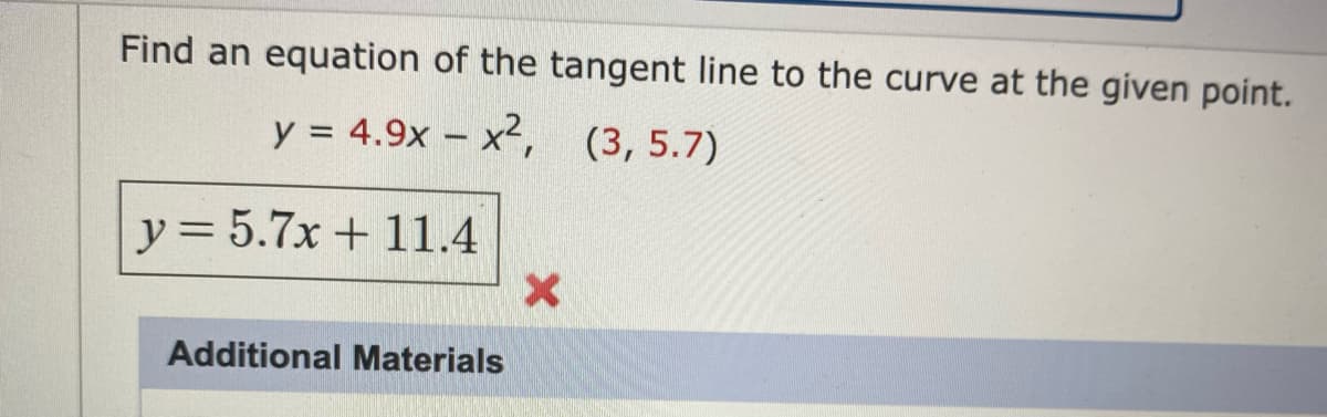 **Question:** Find an equation of the tangent line to the curve at the given point.

Curve: \( y = 4.9x - x^2 \)  
Point: \( (3, 5.7) \)

**Attempted Solution:**

Equation: \( y = 5.7x + 11.4 \)  
*This attempt is marked incorrect with a red 'X' symbol.*

**Additional Materials** section is shown below the problem. 

**Explanation:** The task involves finding the tangent line's equation at a specified point on the curve. The given incorrect solution suggests reevaluating the derivative to find the correct slope of the tangent, then using point-slope form to derive the correct equation.