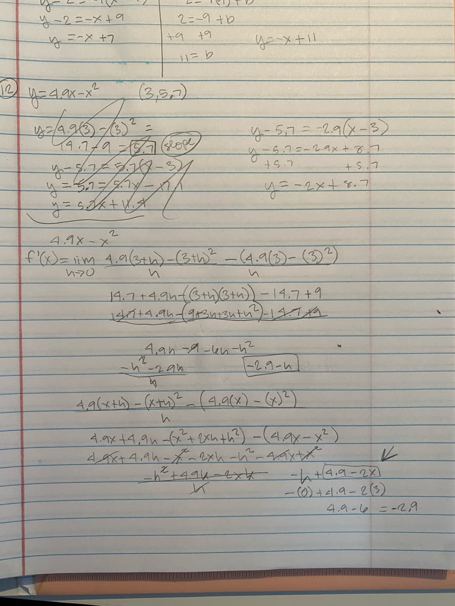 The image contains handwritten mathematical calculations that appear to be focused on determining a derivative and solving equations for a quadratic function. Below is an organized transcription suitable for an educational website.

---

### Calculations and Explanations 

#### Given Function
\[ y = d \cdot ax - x^2 \]

#### Points for Calculation
Points used: \( (3, 5.7) \)

#### Deriving Equation of a Line 
1. **Calculate the slope** between points using:
   \[ y - 5.7 = -2.9(x - 3) \]
   \[ y - 5.7 = -2ax + 8.7 \]
   Simplifying:
   \[ y = -2x + 8.7 \]

#### Derivative Using First Principles
1. **Setting up the difference quotient:**
   \[
   f'(x) = \lim_{{h \to 0}} \frac{4.9(x+h)^2 - (4.9(x) - x^2)}{h}
   \]

2. **Simplifying the equation:**
   \[
   4.9(x+h)^2 - x^2 - 8xh - h^2
   \]
   \[
   \frac{4.9(x+h)^2 - (x)^2}{h}
   \]

3. **Simplified Derivative Expression:**
   \[
   4.9x + 4.9h - x^2 - 8xh - h^2
   \]
   Alongside the differentiation in the numerator, substitute to find immediate values for derivative test:
   \[
   d + 4.9 - 2x - h^2
   \]

4. **Final evaluation for specific value:**
   \[
   -h + (4.9 - 2x)
   \]
   Substituting specific numbers:
   \[
   (0) + 4.9 - 2(3) = 4.9 - 6 = -2.9
   \]

---

### Notes:
- The given function is quadratic in nature.
- Calculations involve both finding an equation of the tangent line and using the definition of the derivative (the limit of the difference quotient as \( h \to 0 \)) for verification of slope at specific points.
- The slope is evaluated at \(