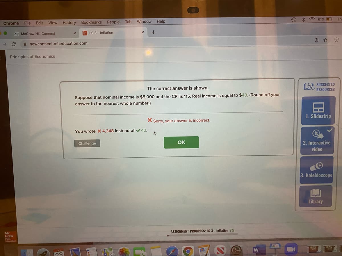 O * * 61% O
Th
Chrome
File
Edit
View History
Bookmarks
People
Tab
Window Help
Sp McGraw Hill Connect
LS 3 - Inflation
+
A newconnect.mheducation.com
Principles of Economics
SUGGESTED
RESOURCES
The correct answer is shown.
Suppose that nominal income is $5,000 and the CPI is 115. Real income is equal to $43. (Round off your
answer to the nearest whole number.)
1. Slidestrip
X Sorry, your answer is incorrect.
You wrote X 4,348 instead of v43.
Challenge
OK
2. Interactive
video
3. Kaleidoscope
Library
ASSIGNMENT PROGRESS: LS 3 - Inflation 3%
Mc
Graw
Hill
Loucation
W
