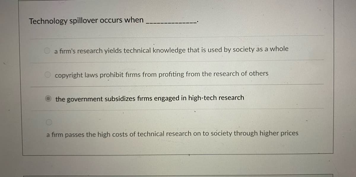 Technology spillover occurs when
a firm's research yields technical knowledge that is used by society as a whole
copyright laws prohibit firms from profiting from the research of others
the government subsidizes firms engaged in high-tech research
a firm passes the high costs of technical research on to society through higher prices
