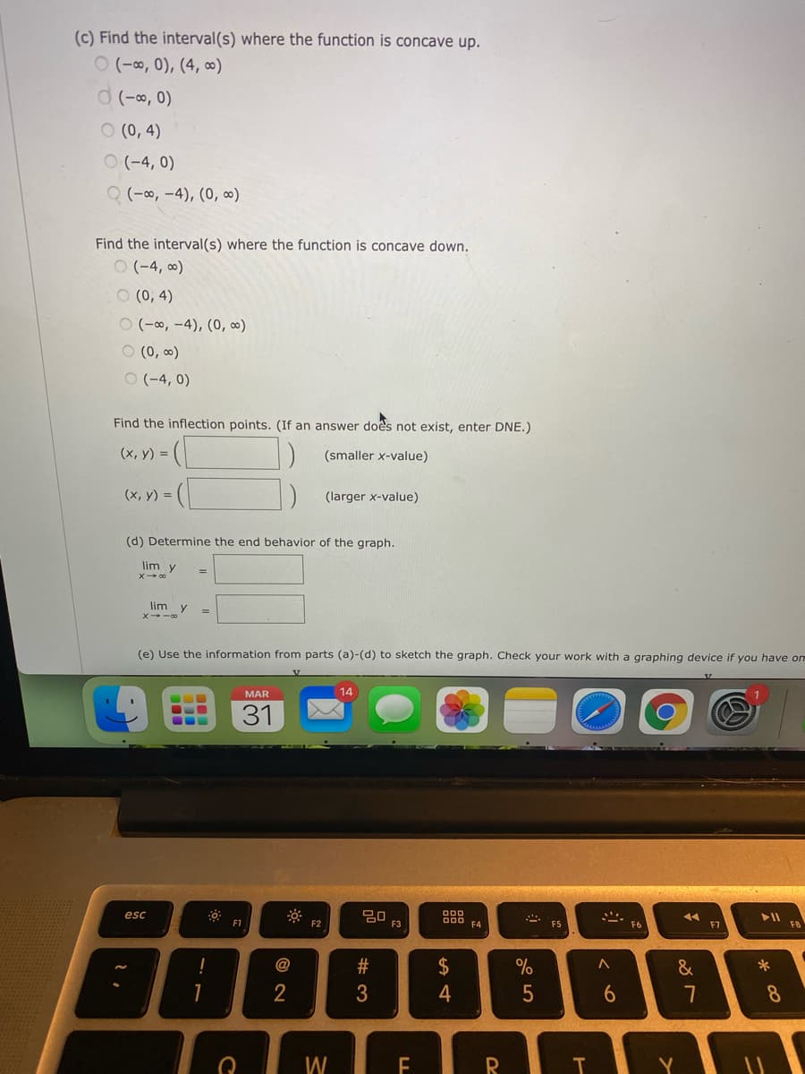 (c) Find the interval(s) where the function is concave up.
ㅇ (-8,0), (4, c0)
d (-o, 0)
O (0, 4)
ㅇ (-4, 0)
Q (-∞, -4), (0, ∞)
Find the interval(s) where the function is concave down.
O (-4, ∞)
O (0, 4)
ㅇ (-8, -4), (0, 8)
O (0, 0)
ㅇ (-4,0)
Find the inflection points. (If an answer does not exist, enter DNE.)
(x, y) =
(smaller x-value)
(х, у) %3D
(larger x-value)
(d) Determine the end behavior of the graph.
lim y
lim y
X -00
%3D
(e) Use the information from parts (a)-(d) to sketch the graph. Check your work with a graphing device if you have om
MAR
14
31
20
F3
esc
F2
D00
F4
F5
F6
F7
F8
@
2$
%
&
3
4
6
7
8
W
