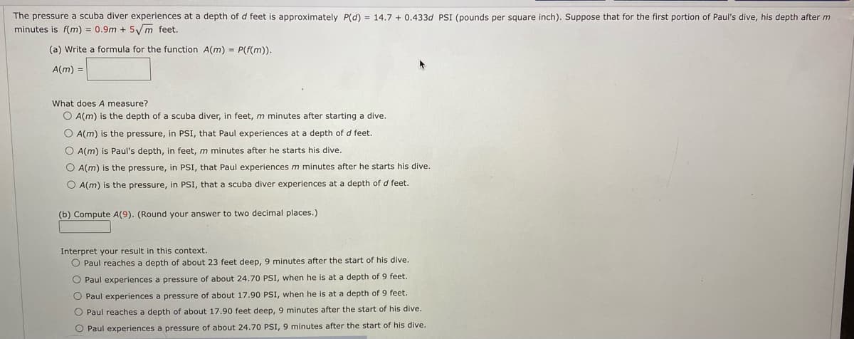 The pressure
scuba diver experiences at a depth of d feet is approximately P(d) = 14.7 + 0.433d PSI (pounds per square inch). Suppose that for the first portion of Paul's dive, his depth after m
minutes is f(m) = 0.9m + 5/m feet.
(a) Write a formula for the function A(m) = P(f(m)).
A(m) =
What does A measure?
O A(m) is the depth of a scuba diver, in feet, m minutes after starting a dive.
O A(m) is the pressure, in PSI, that Paul experiences at a depth of d feet.
O A(m) is Paul's depth, in feet, m minutes after he starts his dive.
O A(m) is the pressure, in PSI, that Paul experiences m minutes after he starts his dive.
O A(m) is the pressure, in PSI, that
scuba diver experiences at a depth of d feet.
(b) Compute A(9). (Round your answer to two decimal places.)
Interpret your result in this context.
O Paul reaches a depth of about 23 feet deep, 9 minutes after the start of his dive.
O Paul experiences a pressure of about 24.70 PSI, when he is at a depth of 9 feet.
O Paul experiences a pressure of about 17.90 PSI, when he is at a depth of 9 feet.
O Paul reaches a depth of about 17.90 feet deep, 9 minutes after the start of his dive.
O Paul experiences a pressure of about 24.70 PSI, 9 minutes after the start of his dive.
