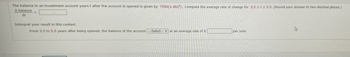 The balance in an investment account years t after the account is opened is given by 7500(1.061). Compute the average rate of change for 3.5 sts 5.5. (Round your answer to two decimal places.)
A balance
At
Interpret your result in this context.
From 3.5 to 5.5 years after being opened, the balance of the account Select-v at an average rate of $
per year.
