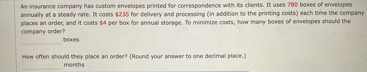 An insurance company has custom envelopes printed for correspondence with its clients. It uses 780 boxes of envelopes
annually at a steady rate. It costs $235 for delivery and processing (in addition to the printing costs) each time the company
places an order, and it costs $4 per box for annual storage. To minimize costs, how many boxes of envelopes should the
company order?
boxes
How often should they place an order? (Round your answer to one decimal place.)
months
