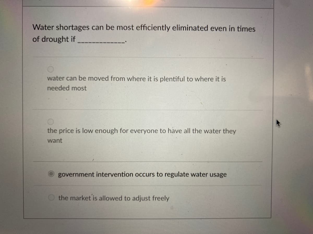 **Quiz Question: Efficiently Addressing Water Shortages**

**Question:**
Water shortages can be most efficiently eliminated even in times of drought if ______________.

**Options:**
1. ☐ water can be moved from where it is plentiful to where it is needed most
2. ☐ the price is low enough for everyone to have all the water they want
3. ☑ government intervention occurs to regulate water usage
4. ☐ the market is allowed to adjust freely

This question asks for the most efficient method to address water shortages, particularly during times of drought. Each option presents a different approach: logistics, pricing, regulation, and market adjustment. The correct answer emphasizes the role of government regulation in managing and conserving water resources.