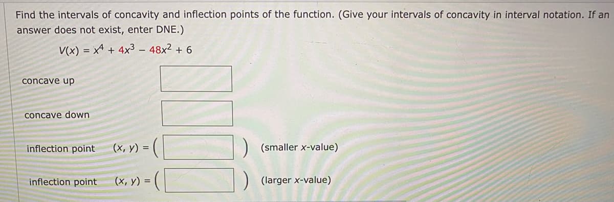 Find the intervals of concavity and inflection points of the function. (Give your intervals of concavity in interval notation. If an
answer does not exist, enter DNE.)
V(x) = x4 + 4x³ – 48x² + 6
concave up
concave down
inflection point
(х, у) %3D
(smaller x-value)
inflection point
(х, у) %3
(larger x-value)
