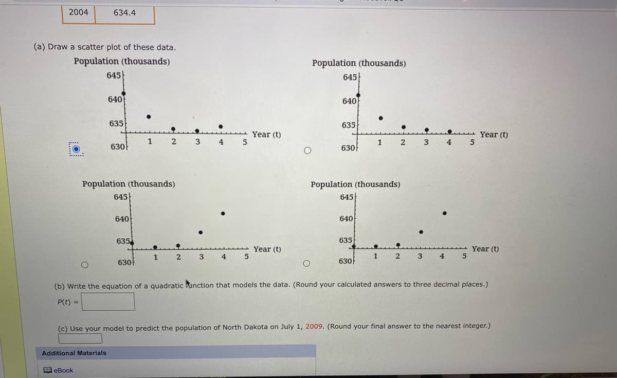 2004
634.4
(a) Draw a scatter plot of these data.
Population (thousands)
645
Population (thousands)
645
640
640
635
635
Year (t)
Year (t)
5
1
2
3
4
1
630
630
Population (thousands)
645
Population (thousands)
645
640
640
635
635
Year (t)
Year (t)
5
1
2
3
4
1
2
3.
4.
630
630
(b) Write the equation of a quadratic hunction that models the data. (Round your calculated answers to three decimal places.)
P(t) =
(c) Use your model to predict the population of North Dakota on July 1, 2009. (Round your final answer to the nearest integer.)
Additional Materials
M eBook
