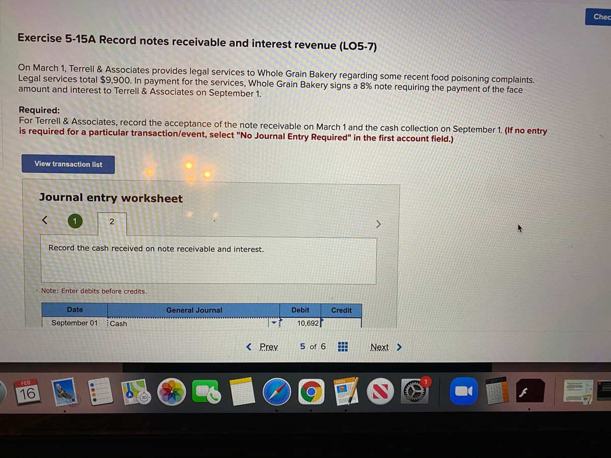 Chec
Exercise 5-15A Record notes receivable and interest revenue (LO5-7)
On March 1, Terrell & Associates provides legal services to Whole Grain Bakery regarding some recent food poisoning complaints.
Legal services total $9,900. In payment for the services, Whole Grain Bakery signs a 8% note requiring the payment of the face
amount and interest to Terrell & Associates on September 1.
Required:
For Terrell & Associates, record the acceptance of the note receivable on March 1 and the cash collection on September 1. (If no entry
is required for a particular transaction/event, select "No Journal Entry Required" in the first account field.)
View transaction list
Journal entry worksheet
1
Record the cash received on note receivable and interest.
Note: Enter debits before credits.
Date
General Journal
Debit
Credit
September 01 Cash
10,692
< Prev
5 of 6
Next >
16
(30
