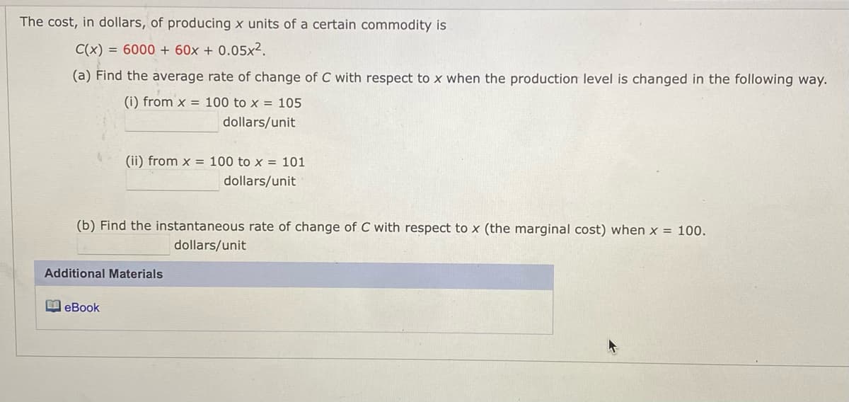 The cost, in dollars, of producing x units of a certain commodity is
C(x) = 6000 + 60x + 0.05x².
(a) Find the average rate of change of C with respect to x when the production level is changed in the following way.
(i) from x = 100 to x = 105
dollars/unit
(ii) from x = 100 to x = 101
dollars/unit
(b) Find the instantaneous rate of change of C with respect to x (the marginal cost) when x = 100.
dollars/unit
Additional Materials
I eBook
