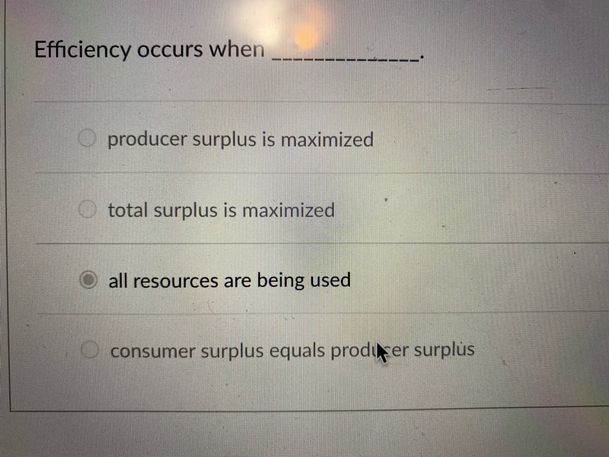 ### Efficiency in Economics

Efficiency occurs when ______________.

- O producer surplus is maximized
- O total surplus is maximized
- ● all resources are being used
- O consumer surplus equals producer surplus

In this multiple-choice question, the correct answer, indicated by the filled circle, is "all resources are being used."

Economists define efficiency in several ways, depending on the context. Specifically:
- **Producer Surplus:** The difference between what producers are willing to accept for a good or service versus what they actually receive.
- **Total Surplus:** The sum of consumer surplus and producer surplus, representing the total benefits to society from the production and consumption of the good or service.
- **Consumer Surplus:** The difference between what consumers are willing to pay for a good or service versus what they actually pay.

When "all resources are being used," it refers to an efficient allocation where there are no unutilized resources, thus maximizing societal welfare. This efficient state often aims for the highest possible total surplus. However, in some economic theories, maximizing total surplus often indicates efficient use of resources, implying that resources are not wasted or unused.