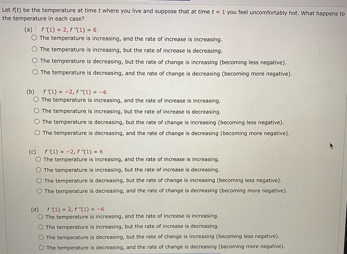 Let f(t) be the temperature at time t where you live and suppose that at time t = 1 you feel uncomfortably hot. What happens to
the temperature in each case?
(a)
f '(1) = 2, f "(1) = 6
O The temperature is increasing, and the rate of increase is increasing.
O The temperature is increasing, but the rate of increase is decreasing.
The temperature is decreasing, but the rate of change is increasing (becoming less negative).
O The temperature is decreasing, and the rate of change is decreasing (becoming more negative).
(b)
f'(1) = -2, f "(1) = -6
O The temperature is increasing, and the rate of increase is increasing.
O The temperature is increasing, but the rate of increase is decreasing.
O The temperature is decreasing, but the rate of change is increasing (becoming less negative).
O The temperature is decreasing, and the rate of change is decreasing (becoming mor
negative).
(c)
f '(1) = -2, f "(1) = 6
O The temperature is increasing, and the rate of increase is increasing.
O The temperature is increasing, but the rate of increase is decreasing.
O The temperature is decreasing, but the rate of change is increasing (becoming less negative).
O The temperature is decreasing, and the rate of change is decreasing (becoming more negative).
(d)
f '(1) = 2, f "(1) = -6
O The temperature is increasing, and the rate of increase is increasing.
O The temperature is increasing, but the rate of increase is decreasing.
O The temperature is decreasing, but the rate of change is increasing (becoming less negative).
O The temperature is decreasing, and the rate of change is decreasing (becoming more negative).
