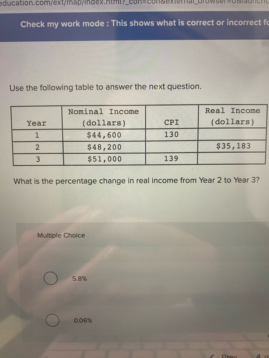 education.com/ext/map/index.html?_
Check my work mode : This shows what is correct or incorrect fc
Use the following table to answer the next question.
Nominal Income
Real Income
Year
(dollars)
СРI
(dollars)
$44,600
130
$48,200
$35,183
3
$51,000
139
What is the percentage change in real income from Year 2 to Year 3?
Multiple Choice
5.8%
0.06%
Prev
