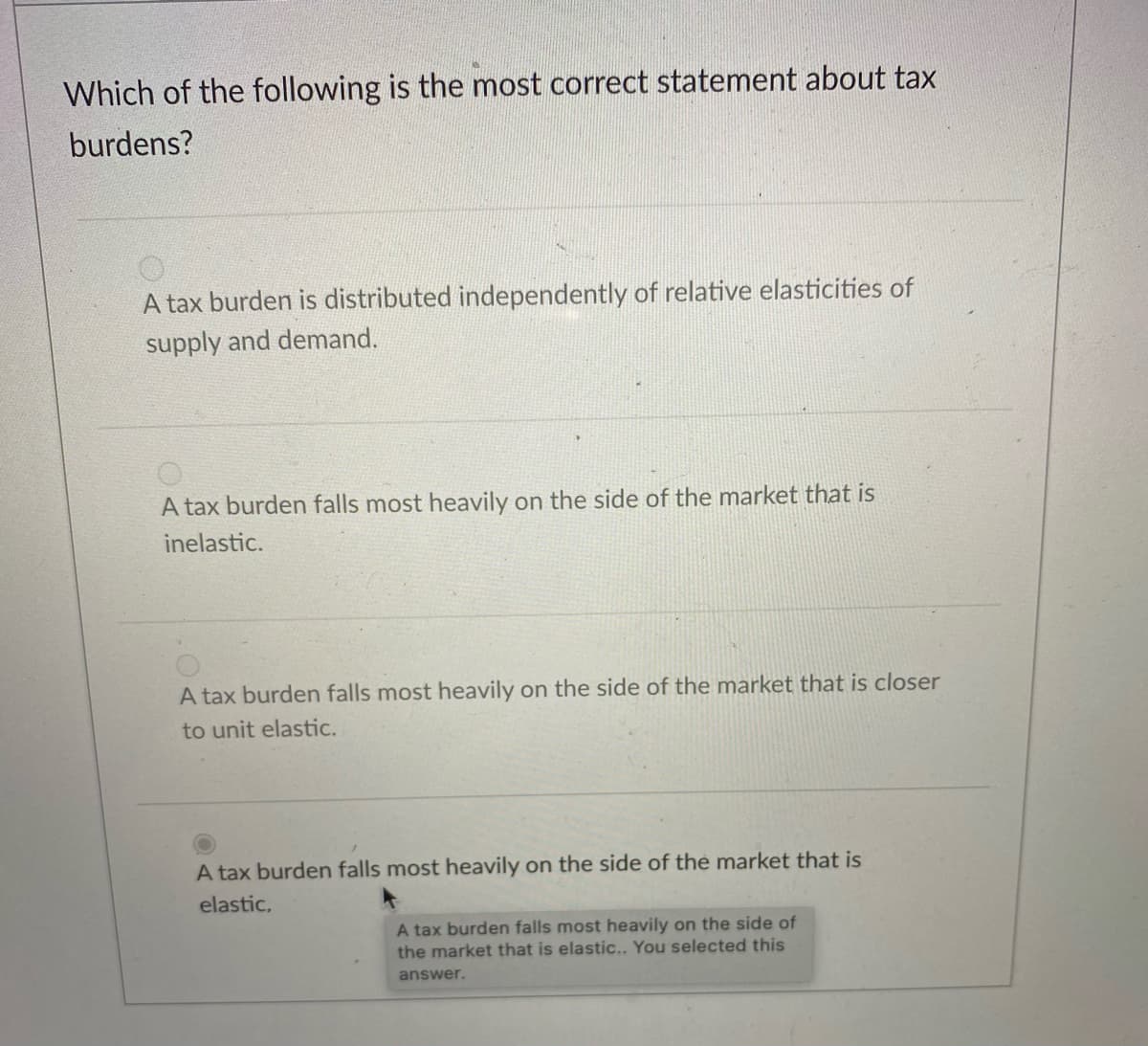 Which of the following is the most correct statement about tax
burdens?
A tax burden is distributed independently of relative elasticities of
supply and demand.
A tax burden falls most heavily on the side of the market that is
inelastic.
A tax burden falls most heavily on the side of the market that is closer
to unit elastic.
A tax burden falls most heavily on the side of the market that is
elastic,
A tax burden falls most heavily on the side of
the market that is elastic... You selected this
answer.
