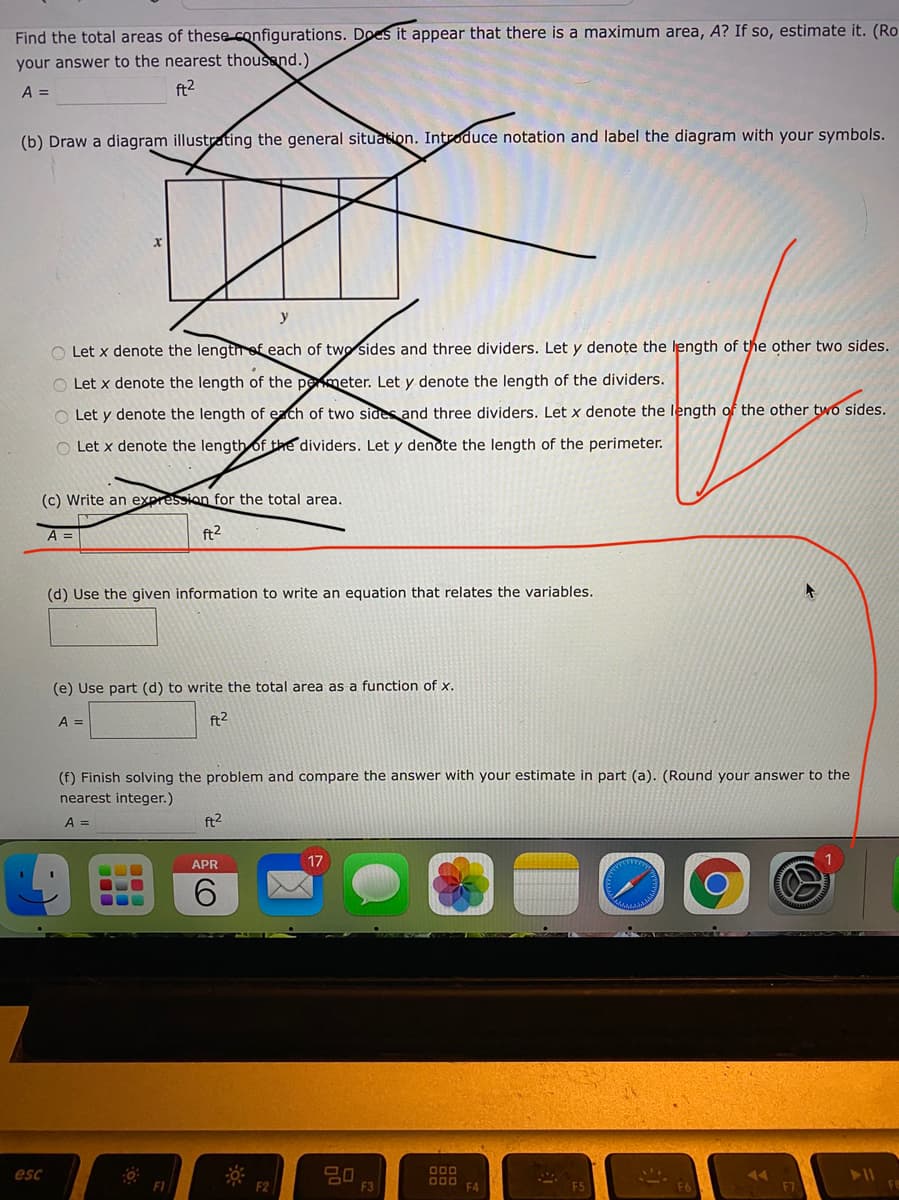 Find the total areas of these configurations. Does it appear that there is a maximum area, A? If so, estimate it. (Ro
your answer to the nearest thousand.)
A =
ft2
(b) Draw a diagram illustrating the general situation. Introduce notation and label the diagram with your symbols.
y
O Let x denote the length ef each of two sides and three dividers. Let y denote the length of the other two sides.
Let x denote the length of the pemeter. Let y denote the length of the dividers.
O Let y denote the length of each of two sides and three dividers. Let x denote the length of the other two sides.
O Let x denote the length of the dividers. Let y denote the length of the perimeter.
(c) Write an expression for the total area.
A =
ft2
(d) Use the given information to write an equation that relates the variables.
(e) Use part (d) to write the total area as a function of x.
A =
ft2
(f) Finish solving the problem and compare the answer with your estimate in part (a). (Round your answer to the
nearest integer.)
A =
ft2
APR
17
9.
esc
000
F1
F3
