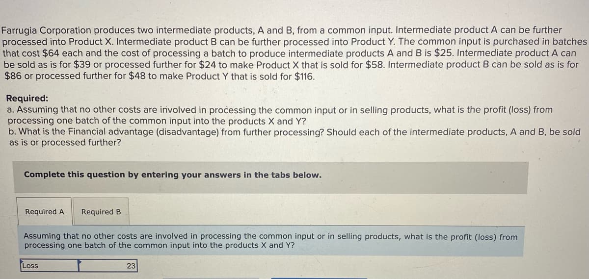 Farrugia Corporation produces two intermediate products, A and B, from a common input. Intermediate product A can be further
processed into Product X. Intermediate product B can be further processed into Product Y. The common input is purchased in batches
that cost $64 each and the cost of processing a batch to produce intermediate products A and B is $25. Intermediate product A can
be sold as is for $39 or processed further for $24 to make Product X that is sold for $58. Intermediate product B can be sold as is for
$86 or processed further for $48 to make Product Y that is sold for $116.
Required:
a. Assuming that no other costs are involved in processing the common input or in selling products, what is the profit (loss) from
processing one batch of the common input into the products X and Y?
b. What is the Financial advantage (disadvantage) from further processing? Should each of the intermediate products, A and B, be sold
as is or processed further?
Complete this question by entering your answers in the tabs below.
Required A
Required B
Assuming that no other costs are involved in processing the common input or in selling products, what is the profit (loss) from
processing one batch of the common input into the products X and Y?
Loss
23
