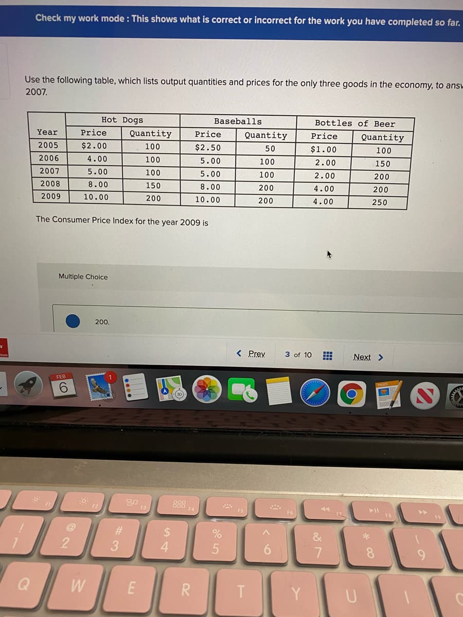 Check my work mode : This shows what is correct or incorrect for the work you have completed so far.
Use the following table, which lists output quantities and prices for the only three goods in the economy, to ans-
2007.
Hot Dogs
Baseballs
Bottles of Beer
Year
Price
Quantity
Price
Quantity
Price
Quantity
2005
$2.00
100
$2.50
50
$1.00
100
2006
4.00
100
5.00
100
2.00
150
2007
5.00
100
5.00
100
2.00
200
2008
8.00
150
8.00
200
4.00
200
2009
10.00
200
10.00
200
4.00
250
The Consumer Price Index for the year 2009 is
Multiple Choice
200.
< Prey
3 of 10
Next >
FEB
6.
20
F3
888
>>
F8
#
24
%
4.
5
6.
8.
R
Y
