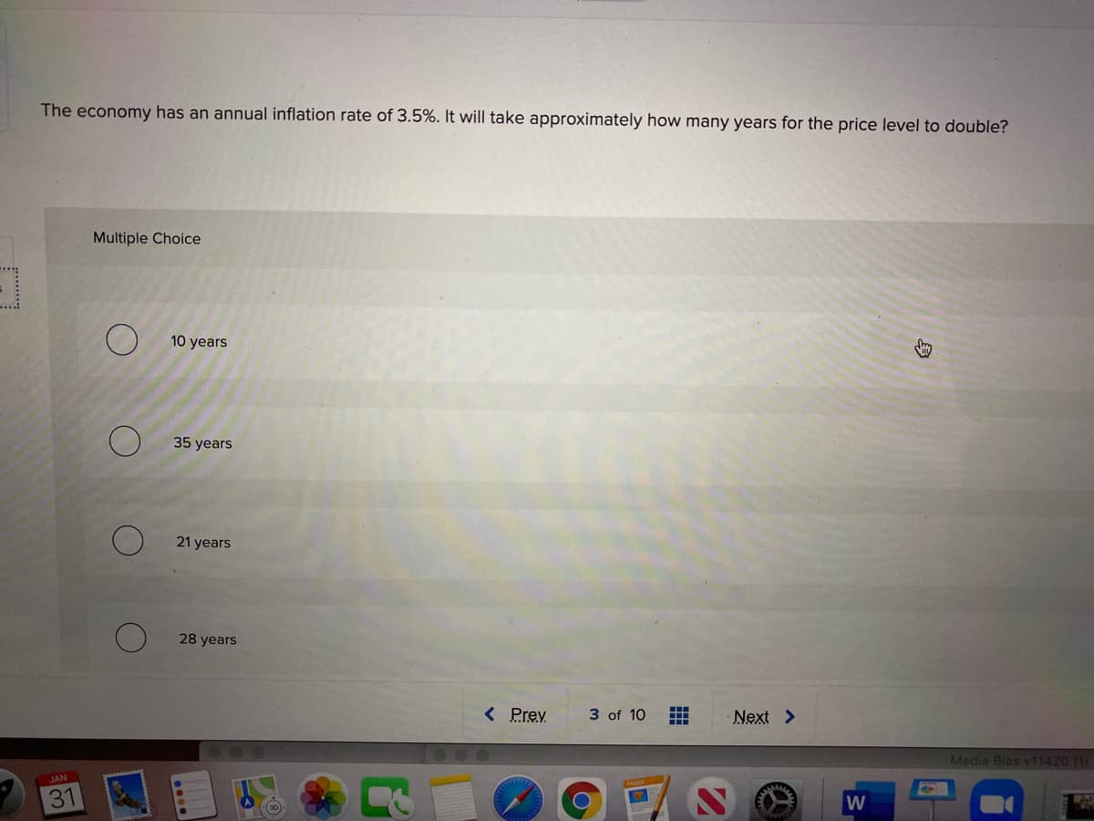 The economy has an annual inflation rate of 3.5%. It will take approximately how many years for the price level to double?
Multiple Choice
....
10 years
35 years
21 years
28 years
< Prev
3 of 10
Next >
Media Bias v11420 (1)
JAN
31

