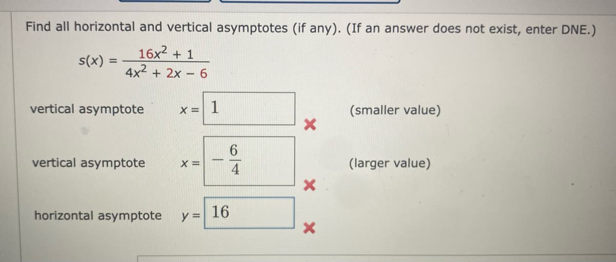 Find all horizontal and vertical asymptotes (if any). (If an answer does not exist, enter DNE.)
16x2 + 1
4x2
s(x) :
%3D
+ 2x – 6
vertical asymptote
X = 1
(smaller value)
vertical asymptote
X =
(larger value)
horizontal asymptote
16
y D
6/4
