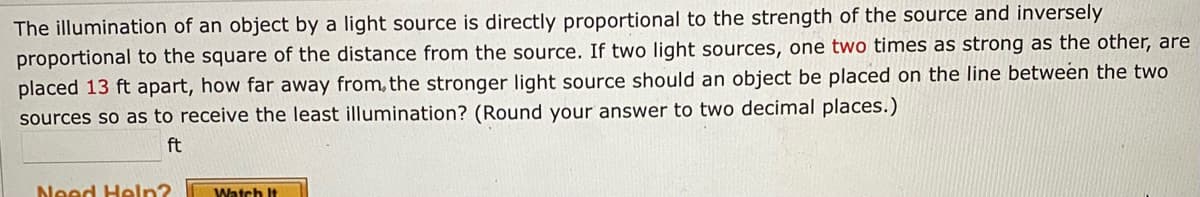 The illumination of an object by a light source is directly proportional to the strength of the source and inversely
proportional to the square of the distance from the source. If two light sources, one two times as strong as the other, are
placed 13 ft apart, how far away from, the stronger light source should an object be placed on the line between the two
sources so as to receive the least illumination? (Round your answer to two decimal places.)
ft
Need Heln?
Watch It
