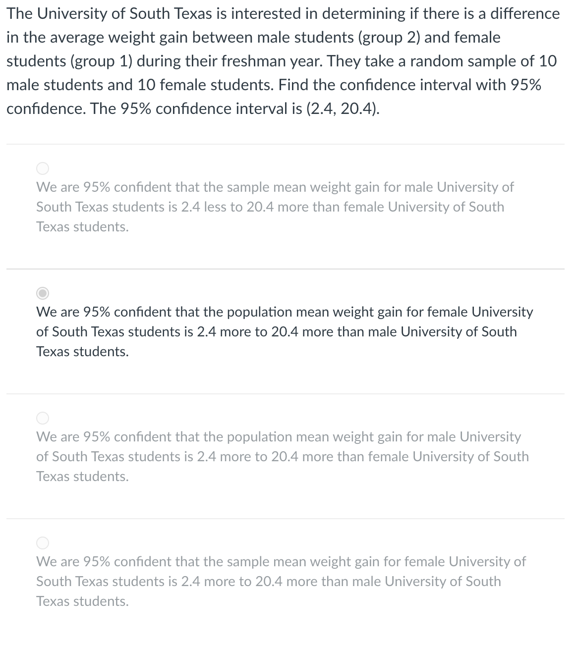 The University of South Texas is interested in determining if there is a difference
in the average weight gain between male students (group 2) and female
students (group 1) during their freshman year. They take a random sample of 10
male students and 10 female students. Find the confidence interval with 95%
confidence. The 95% confidence interval is (2.4, 20.4).
We are 95% confident that the sample mean weight gain for male University of
South Texas students is 2.4 less to 20.4 more than female University of South
Texas students.
We are 95% confident that the population mean weight gain for female University
of South Texas students is 2.4 more to 20.4 more than male University of South
Texas students.
We are 95% confident that the population mean weight gain for male University
of South Texas students is 2.4 more to 20.4 more than female University of South
Texas students.
We are 95% confident that the sample mean weight gain for female University of
South Texas students is 2.4 more to 20.4 more than male University of South
Texas students.