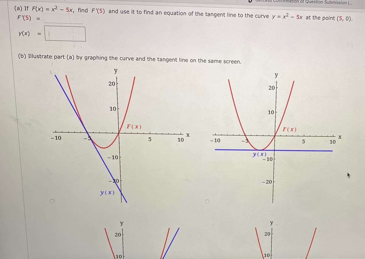 latlon of Question Submission |...
(a) If F(x) = x2 - 5x, find F'(5) and use it to find an equation of the tangent line to the curve y = x² – 5x at the point (5, 0).
F'(5)
y(x)
(b) Illustrate part (a) by graphing the curve and the tangent line on the same screen.
y
y
20
20
10
10
F(x)
F(x)
-10
X
10
10
-10
У (х)
- 10
-10
-20
- 20
y(x)
y
y
20
20
10
10
