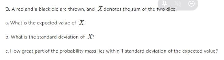 Q. A red and a black die are thrown, and X denotes the sum of the two dice.
a. What is the expected value of X.
b. What is the standard deviation of X?
c. How great part of the probability mass lies within 1 standard deviation of the expected value?
