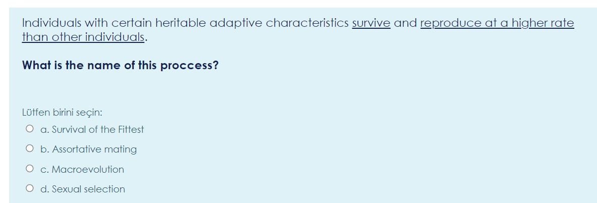 Individuals with certain heritable adaptive characteristicS survive and reproduce at a higher rate
than other individuals.
What is the name of this proccess?
Lüffen birini seçin:
O a. Survival of the Fittest
O b. Assortative mating
O c. Macroevolution
O d. Sexual selection
