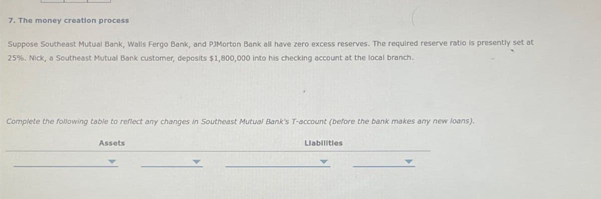 7. The money creation process
Suppose Southeast Mutual Bank, Walls Fergo Bank, and PJMorton Bank all have zero excess reserves. The required reserve ratio is presently set at
25%. Nick, a Southeast Mutual Bank customer, deposits $1,800,000 into his checking account at the local branch.
Complete the following table to reflect any changes in Southeast Mutual Bank's T-account (before the bank makes any new loans).
Assets
Liabilities