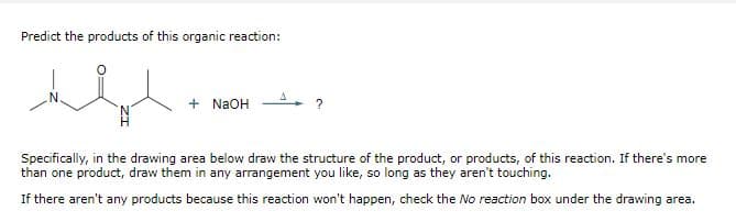 Predict the products of this organic reaction:
المعاد
+ NaOH
Specifically, in the drawing area below draw the structure of the product, or products, of this reaction. If there's more
than one product, draw them in any arrangement you like, so long as they aren't touching.
If there aren't any products because this reaction won't happen, check the No reaction box under the drawing area.