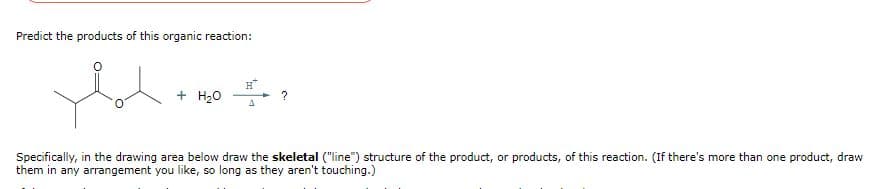 Predict the products of this organic reaction:
+ H₂O
H
A
?
Specifically, in the drawing area below draw the skeletal ("line") structure of the product, or products, of this reaction. (If there's more than one product, draw
them in any arrangement you like, so long as they aren't touching.)