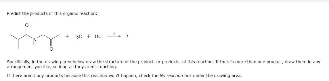 Predict the products of this organic reaction:
Yoy.
+ H₂O + HCI
2
Specifically, in the drawing area below draw the structure of the product, or products, of this reaction. If there's more than one product, draw them in any
arrangement you like, so long as they aren't touching.
If there aren't any products because this reaction won't happen, check the No reaction box under the drawing area.