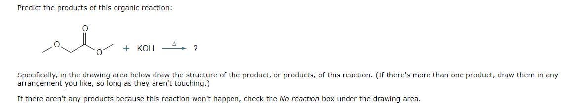 Predict the products of this organic reaction:
I
+ KOH
?
Specifically, in the drawing area below draw the structure of the product, or products, of this reaction. (If there's more than one product, draw them in any
arrangement you like, so long as they aren't touching.)
If there aren't any products because this reaction won't happen, check the No reaction box under the drawing area.