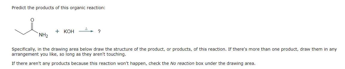 Predict the products of this organic reaction:
واهد
NH₂
+ KOH
?
Specifically, in the drawing area below draw the structure of the product, or products, of this reaction. If there's more than one product, draw them in any
arrangement you like, so long as they aren't touching.
If there aren't any products because this reaction won't happen, check the No reaction box under the drawing area.