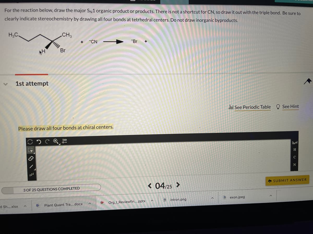 For the reaction below, draw the major SN1 organic product or products. There is not a shortcut for CN, so draw it out with the triple bond. Be sure to
clearly indicate stereochemistry by drawing all four bonds at tetrhedral centers. Do not draw inorganic byproducts.
H3C.
CH3
"CN
"Br
Br
AH
1st attempt
See Periodic Table
O See Hint
Please draw all four bonds at chiral centers.
H
C
* SUBMIT ANSWER
< 04/25 >
3 OF 25 QUESTIONS COMPLETED
E exon.jpeg
9 intron.png
Org _Reviewfin.pptx
Plant Quant Tra....docx
d Sh.xlsx
