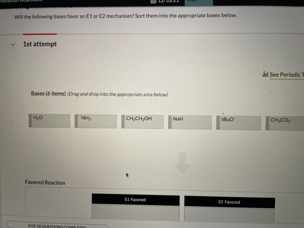 Will the following bases favor an E1 or E2 mechanism? Sort them into the appropriate boxes below.
1st attempt
See Periodic T
Bases (6 items) (Drag and drop into the appropriate area below)
H20
"NH2
CH3CH2OH
NaH
tBuo
CH3CO2
Favored Reaction
El Favored
E2 Favored
O OF 20 QUESTIONS COMPLETED
