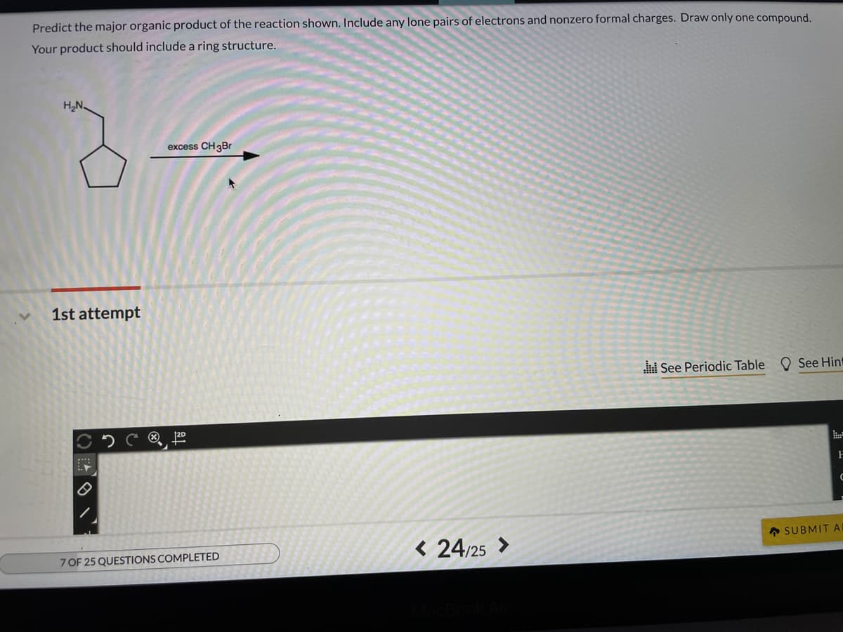 Predict the major organic product of the reaction shown. Include any lone pairs of electrons and nonzero formal charges. Draw only one compound.
Your product should include a ring structure.
H,N.
excess CH3B.
1st attempt
See Periodic Table O See Hint
120
A SUBMIT A
7 OF 25 QUESTIONS COMPLETED
< 24/25 >
