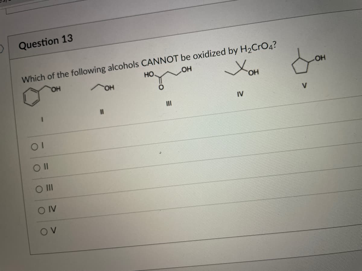 Question 13
Which of the following alcohols CANNOT be oxidized by H2CRO4?
HO.
HO
HO
OH
HO,
%3D
II
IV
V
O II
O IV
OV
