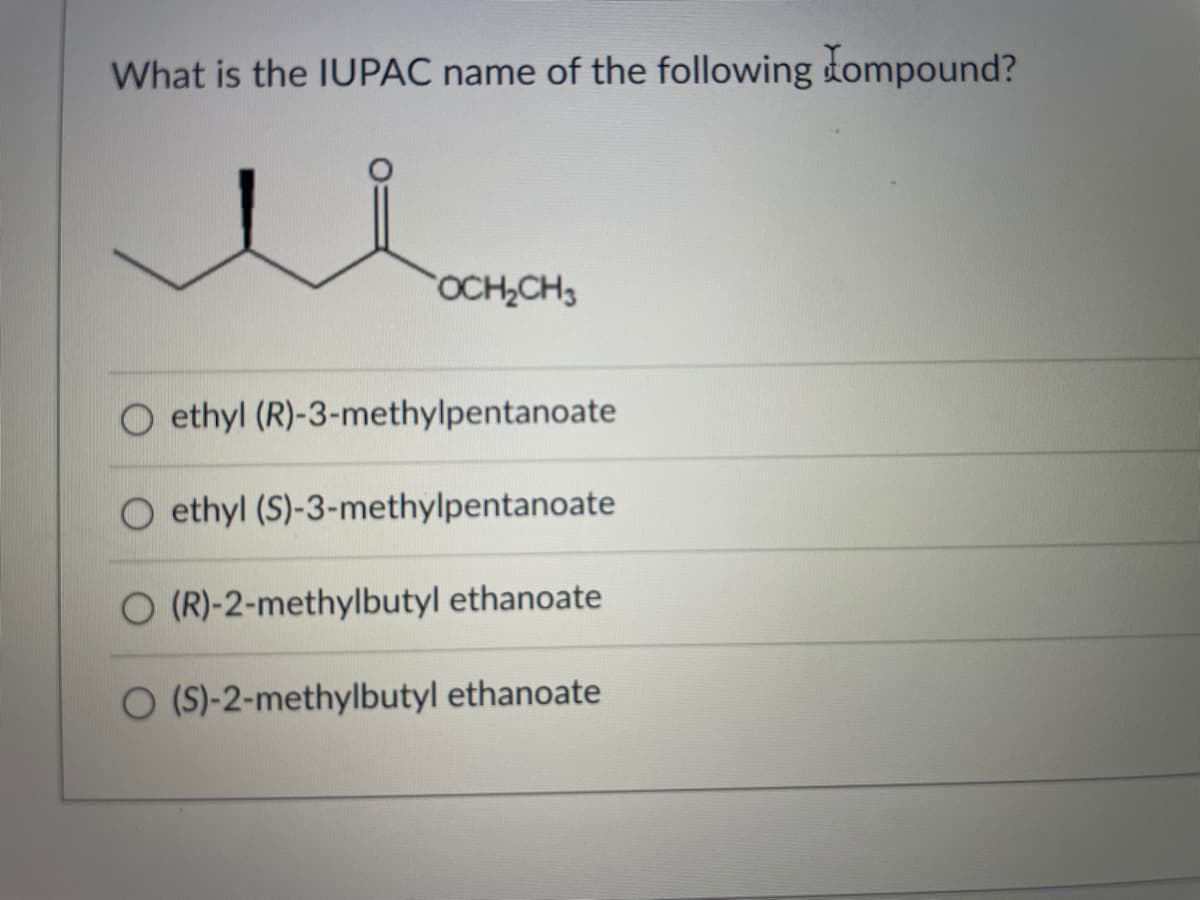 What is the IUPAC name of the following tompound?
OCH,CH3
O ethyl (R)-3-methylpentanoate
ethyl (S)-3-methylpentanoate
O (R)-2-methylbutyl ethanoate
O (S)-2-methylbutyl ethanoate
