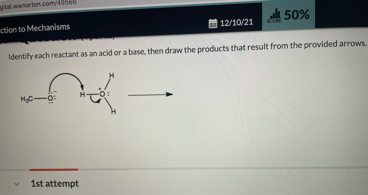 gital.wwnorton.com/49566
50%
ction to Mechanisms
12/10/21
SCORE
Identify each reactant as an acid or a base, then draw the products that result from the provided arrows.
H.
H3C-O:
1st attempt
