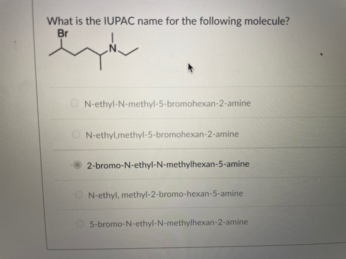 What is the IUPAC name for the following molecule?
Br
O N-ethyl-N-methyl-5-bromohexan-2-amine
N-ethyl,methyl-5-bromohexan-2-amine
2-bromo-N-ethyl-N-methylhexan-5-amine
N-ethyl, methyl-2-bromo-hexan-5-amine
5-bromo-N-ethyl-N-methylhexan-2-amine
