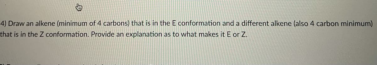 4) Draw an alkene (minimum of 4 carbons) that is in the E conformation and a different alkene (also 4 carbon minimum)
that is in the Z conformation. Provide an explanation as to what makes it E or Z.
