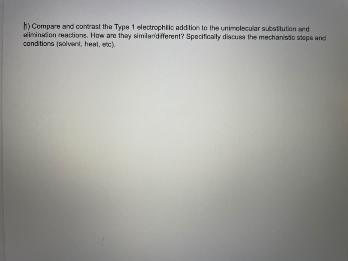 1) Compare and contrast the Type 1 electrophilic addition to the unimolecular substitution and
elimination reactions. How are they similar/different? Specifically discuss the mechanistic steps and
conditions (solvent, heat, etc).
