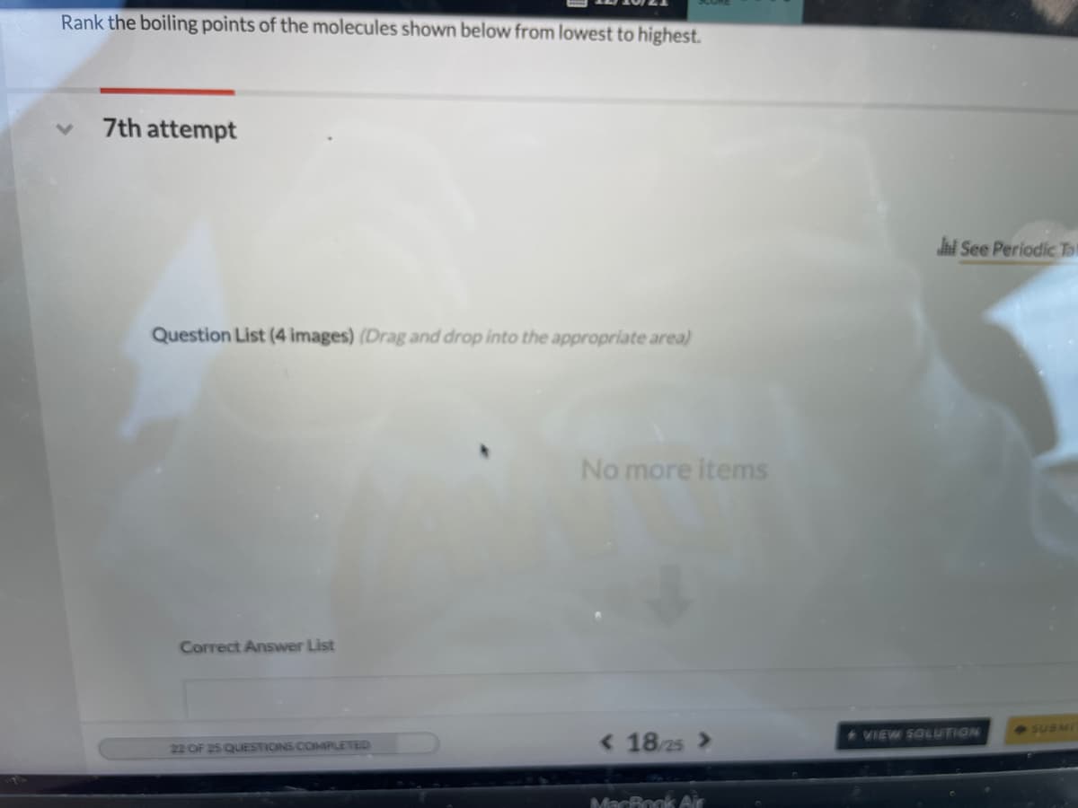 Rank the boiling points of the molecules shown below from lowest to highest.
7th attempt
Jhi See Periodic To!
Question List (4 images) (Drag and drop into the appropriate area)
No more items
Correct Answer List
SUBMI
< 18/25 >
VIEW SOLUTION
22 OF 25 QUESTIONS COMIPLETED
MacBook Air
