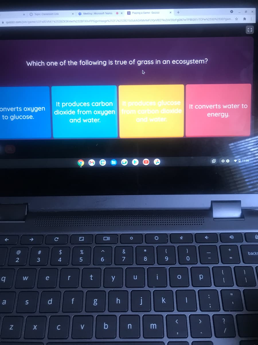 di Meeting Microsoft Teams
O Playing a Game Quizizz
O Topic Classroom Link
i quizizz.com/join/game/U2FsdGVX1%252BZX3KAwt%252BFXXVPPGgvrHaxge252FJ%252B21b0ukAGKMv9eFUY)xVIEETkxZxV20zFgDN7wTPIBQ81rTCPw%253D%253D?gam
Which one of the following is true of grass in an ecosystem?
It produces carbonit produces glucose
dioxide from oxygenfrom carbon dioxide
and water.
It converts water to
onverts oxygen
to glucose.
energy.
and water.
.0:וoד
@
#
$
&
backs
3
4
6.
7
8
{
e
r
u
i
k
a
V
f.
C.
21
2N
