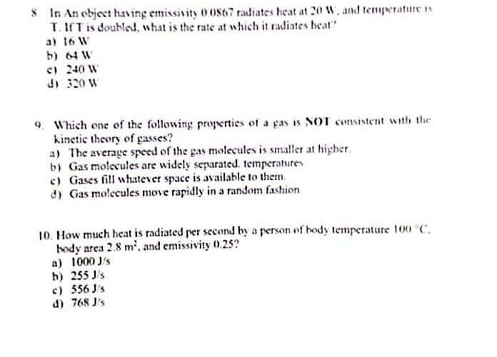 8 In An object having emissivity 0.0867 radiates heat at 20 W, and temperature is
T. IfT is doubled, what is the rate at which it radiates heat?
a) 16 W
b) 64 W
c) 240 W
d) 320 W
9. Which one of the following properties of a gas is NOT consistent with the
kinetic theory of gasses?
a) The average speed of the gas molecules is smaller at higher.
b) Gas molecules are widely separated. temperatures
c) Gases fill whatever space is available to them.
d) Gas molecules move rapidly in a random fashion
10. How much heat is radiated per second by a person of body temperature 100 °C.
body area 2.8 m², and emissivity 0.25?
a) 1000 J/s
b) 255J/s
c) 556 J/s
d) 768 J's