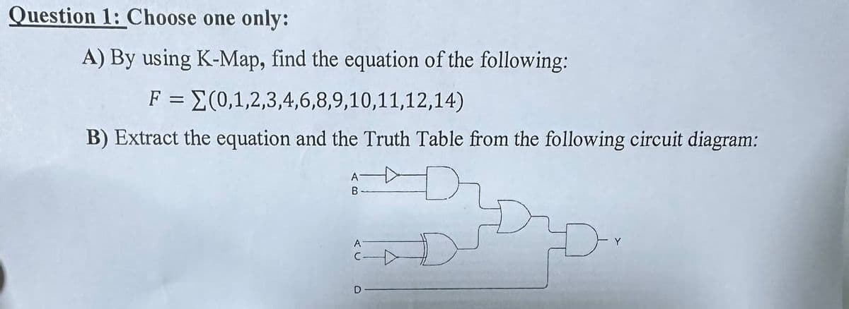 Question 1: Choose one only:
A) By using K-Map, find the equation of the following:
F = (0,1,2,3,4,6,8,9,10,11,12,14)
B) Extract the equation and the Truth Table from the following circuit diagram:
A
B
D
D
Y