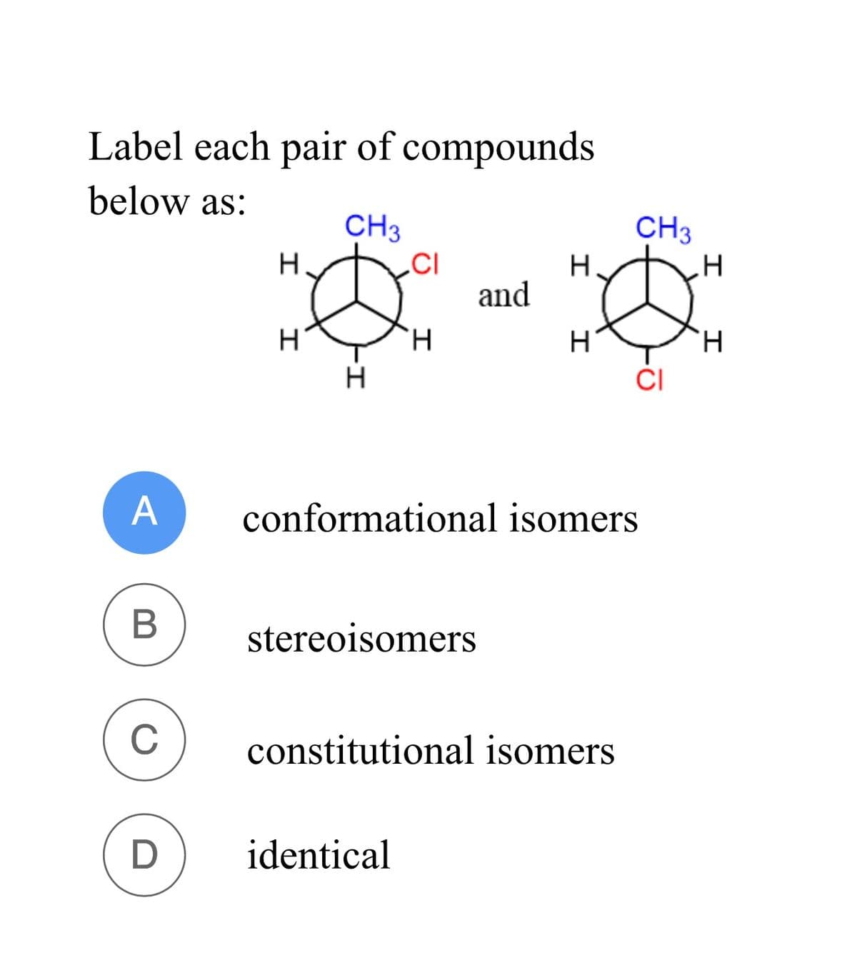 Label each pair of compounds
below as:
CH3
CH3
H
CI
H
H
and
H
H
H
H
I
CI
A
conformational isomers
B
stereoisomers
C
constitutional isomers
D
identical