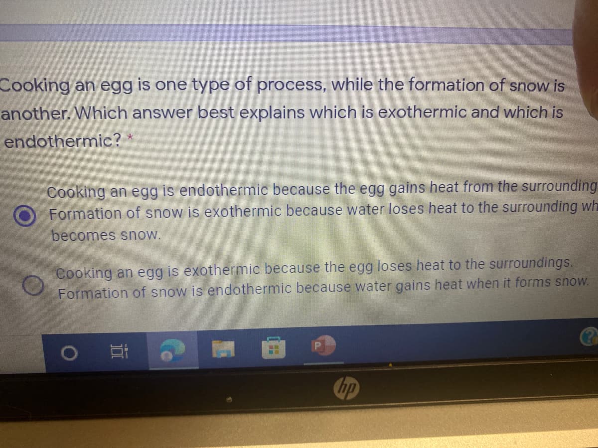 Cooking an egg is one type of process, while the formation of snow is
another. Which answer best explains which is exothermic and which is
endothermic?
Cooking an egg is endothermic because the egg gains heat from the surrounding
Formation of snow is exothermic because water loses heat to the surrounding wh
becomes snow.
Cooking an egg is exothermic because the egg loses heat to the surroundings.
Formation of snow is endothermic because water gains heat when it forms snow.
hp
